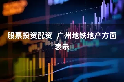 股票投资配资  广州地铁地产方面表示