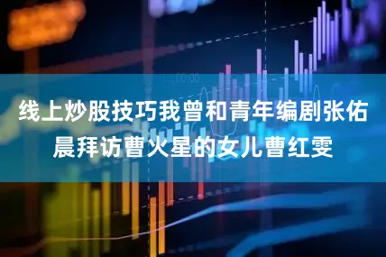 线上炒股技巧我曾和青年编剧张佑晨拜访曹火星的女儿曹红雯