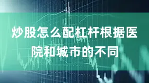 炒股怎么配杠杆根据医院和城市的不同