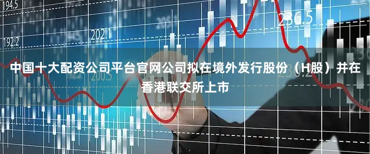 中国十大配资公司平台官网公司拟在境外发行股份（H股）并在香港联交所上市
