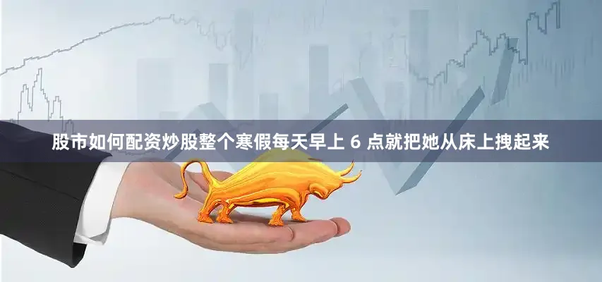 股市如何配资炒股整个寒假每天早上 6 点就把她从床上拽起来