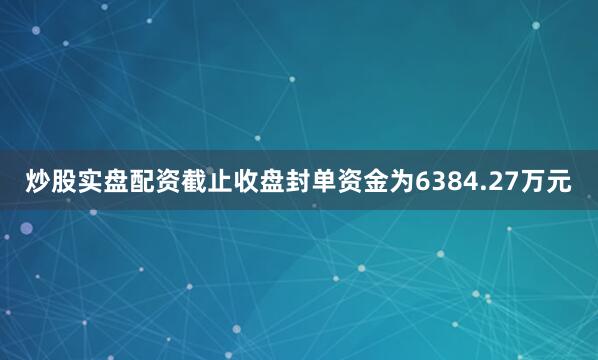 炒股实盘配资截止收盘封单资金为6384.27万元