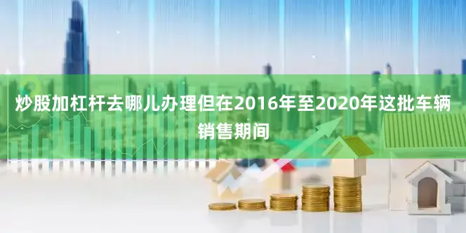 炒股加杠杆去哪儿办理但在2016年至2020年这批车辆销售期间