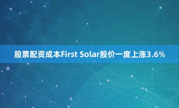 股票配资成本　　First Solar股价一度上涨3.6%