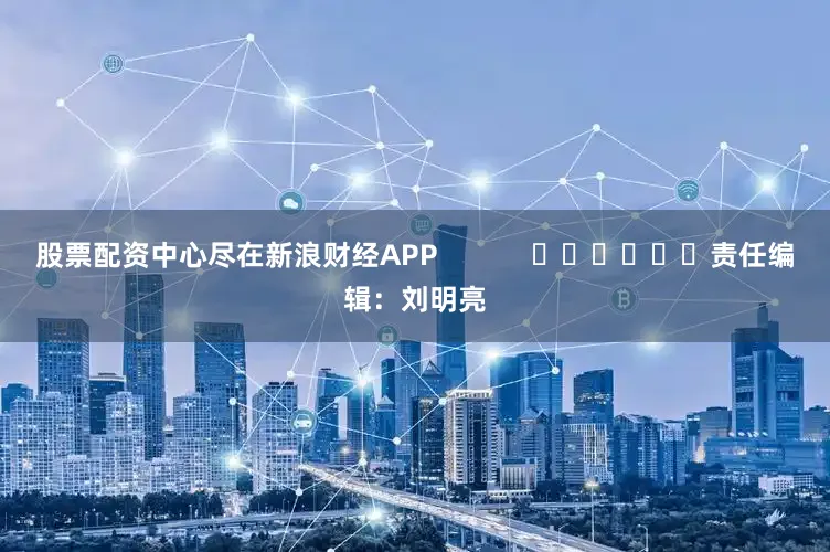 股票配资中心尽在新浪财经APP            						责任编辑：刘明亮