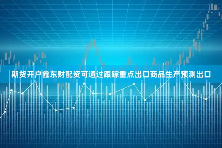 期货开户鑫东财配资可通过跟踪重点出口商品生产预测出口