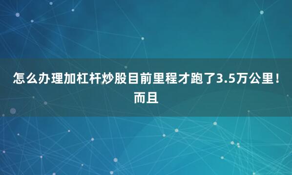 怎么办理加杠杆炒股目前里程才跑了3.5万公里！而且