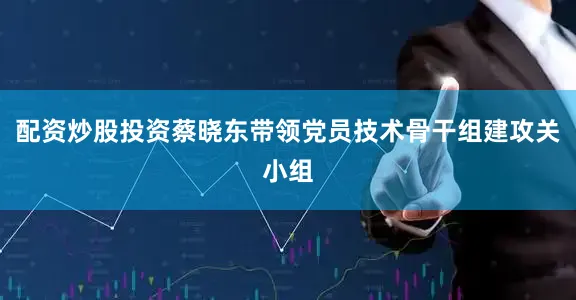配资炒股投资蔡晓东带领党员技术骨干组建攻关小组
