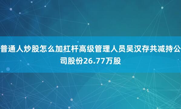 普通人炒股怎么加杠杆高级管理人员吴汉存共减持公司股份26.77万股