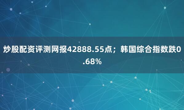 炒股配资评测网报42888.55点；韩国综合指数跌0.68%