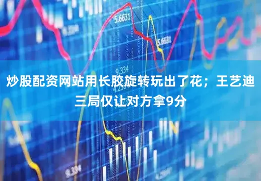 炒股配资网站用长胶旋转玩出了花；王艺迪三局仅让对方拿9分