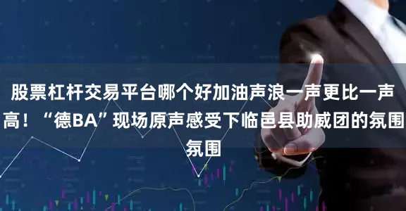股票杠杆交易平台哪个好加油声浪一声更比一声高！“德BA”现场原声感受下临邑县助威团的氛围
