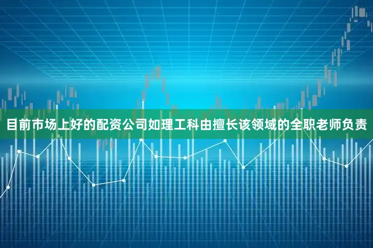 目前市场上好的配资公司如理工科由擅长该领域的全职老师负责