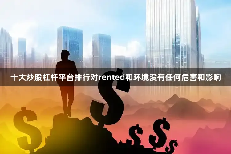 十大炒股杠杆平台排行对rented和环境没有任何危害和影响
