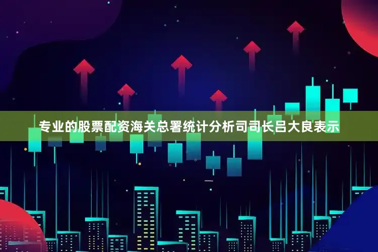 专业的股票配资海关总署统计分析司司长吕大良表示